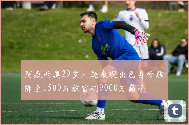 阿森西奥29岁土超表现出色身价骤降至1500万欧曾创9000万巅峰