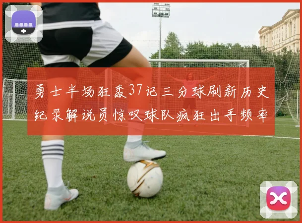 勇士半场狂轰37记三分球刷新历史纪录解说员惊叹球队疯狂出手频率