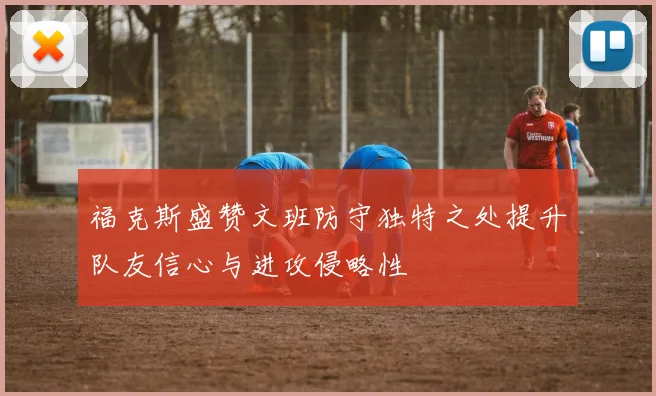 福克斯盛赞文班防守独特之处提升队友信心与进攻侵略性