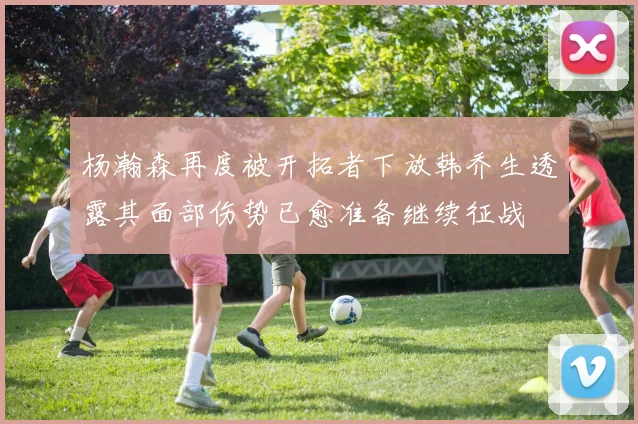 杨瀚森再度被开拓者下放韩乔生透露其面部伤势已愈准备继续征战