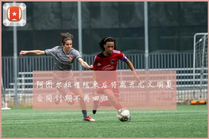阿图尔租借结束后将离开尤文明夏合同到期不再回归