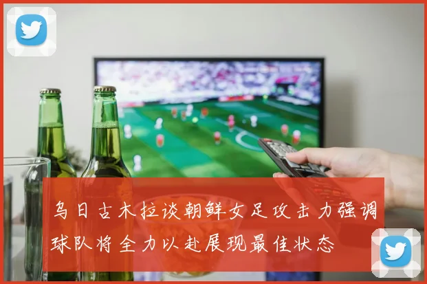 乌日古木拉谈朝鲜女足攻击力强调球队将全力以赴展现最佳状态