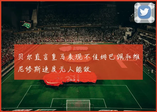 贝尔直言皇马表现不佳姆巴佩和维尼修斯速度无人能敌