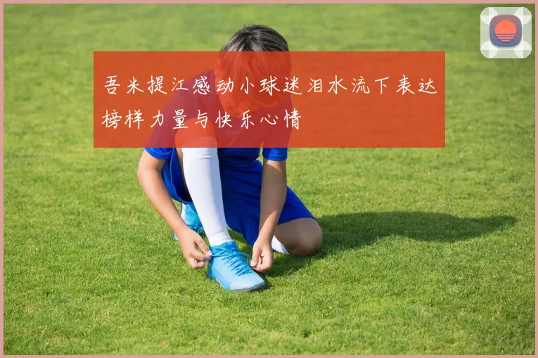 吾米提江感动小球迷泪水流下表达榜样力量与快乐心情