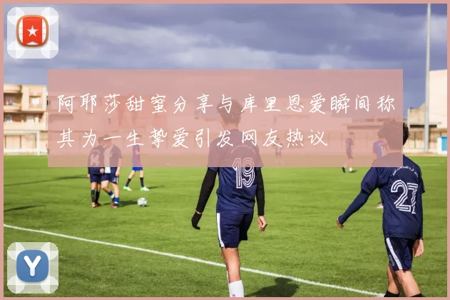 阿耶莎甜蜜分享与库里恩爱瞬间称其为一生挚爱引发网友热议