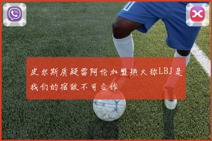 皮尔斯质疑雷阿伦加盟热火称LBJ是我们的宿敌不可合作