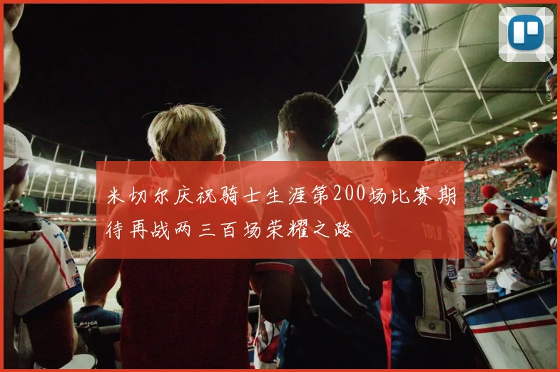 米切尔庆祝骑士生涯第200场比赛期待再战两三百场荣耀之路