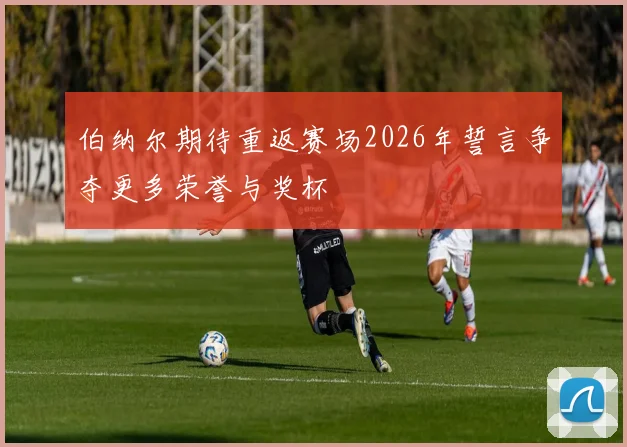 伯纳尔期待重返赛场2026年誓言争夺更多荣誉与奖杯