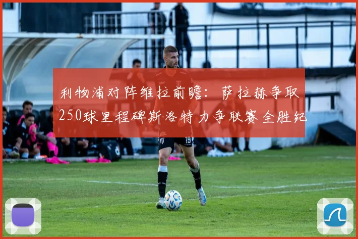 利物浦对阵维拉前瞻：萨拉赫争取250球里程碑斯洛特力争联赛全胜纪录