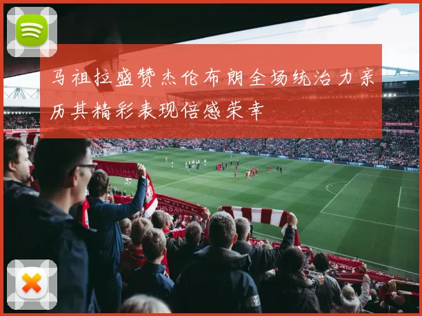 马祖拉盛赞杰伦布朗全场统治力亲历其精彩表现倍感荣幸