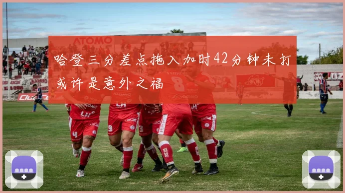 哈登三分差点拖入加时42分钟未打或许是意外之福