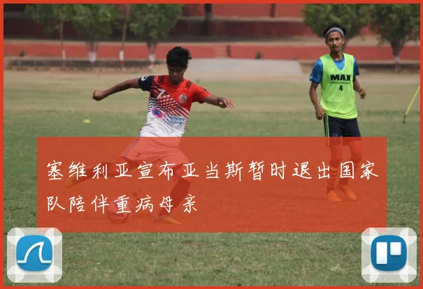 塞维利亚宣布亚当斯暂时退出国家队陪伴重病母亲