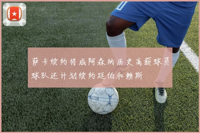 萨卡续约将成阿森纳历史高薪球员球队还计划续约廷伯和赖斯