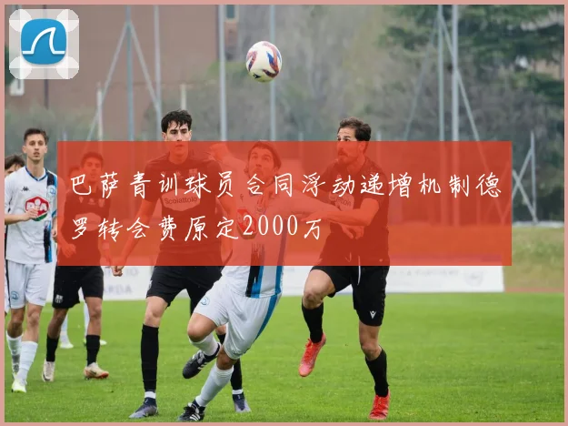 巴萨青训球员合同浮动递增机制德罗转会费原定2000万