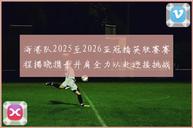 海港队2025至2026亚冠精英联赛赛程揭晓携手并肩全力以赴迎接挑战