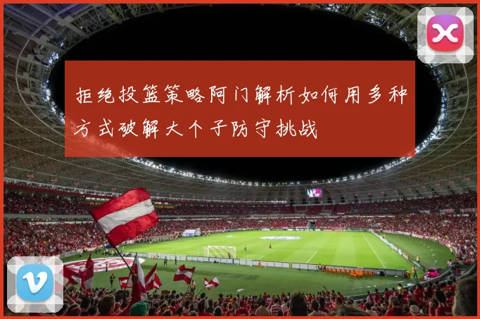 拒绝投篮策略阿门解析如何用多种方式破解大个子防守挑战