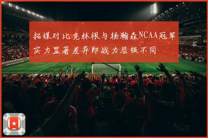 拓媒对比克林根与杨瀚森NCAA冠军实力显著差异即战力层级不同