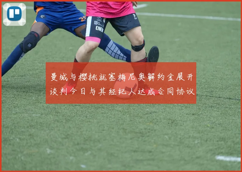 曼城与樱桃就塞梅尼奥解约金展开谈判今日与其经纪人达成合同协议