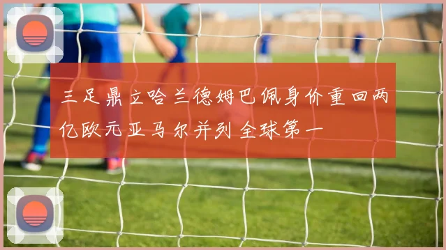 三足鼎立哈兰德姆巴佩身价重回两亿欧元亚马尔并列全球第一